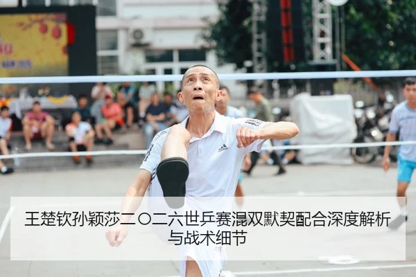 王楚钦孙颖莎二〇二六世乒赛混双默契配合深度解析与战术细节