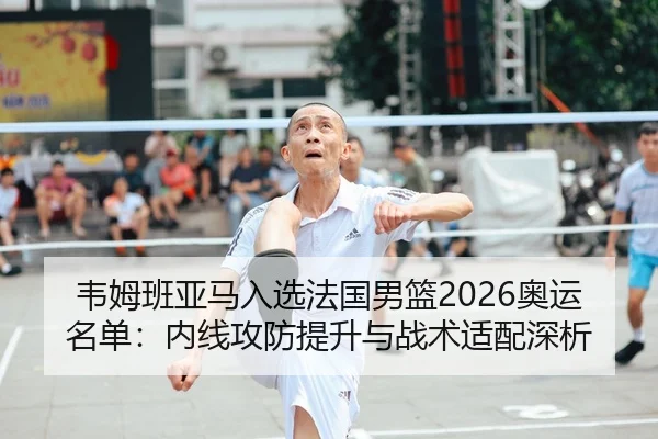 韦姆班亚马入选法国男篮2026奥运名单：内线攻防提升与战术适配深析